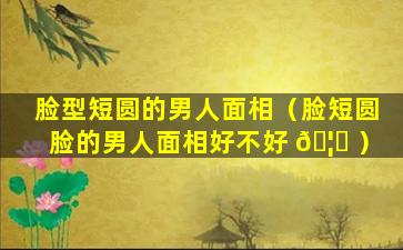 脸型短圆的男人面相（脸短圆脸的男人面相好不好 🦅 ）